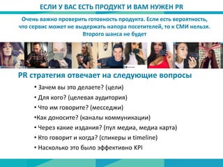 Очень важно проверить готовность продукта. Если есть вероятность,
что сервис может не выдержать напора посетителей, то к СМИ нельзя.
Второго шанса не будет
ЕСЛИ У ВАС ЕСТЬ ПРОДУКТ И ВАМ НУЖЕН PR
PR стратегия отвечает на следующие вопросы
• Зачем вы это делаете? (цели)
• Для кого? (целевая аудитория)
• Что им говорите? (месседжи)
•Как доносите? (каналы коммуникации)
• Через какие издания? (пул медиа, медиа карта)
• Кто говорит и когда? (спикеры и timeline)
• Насколько это было эффективно KPI
 