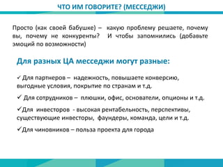 ЧТО ИМ ГОВОРИТЕ? (МЕССЕДЖИ)
Просто (как своей бабушке) – какую проблему решаете, почему
вы, почему не конкуренты? И чтобы запомнились (добавьте
эмоций по возможности)
Для разных ЦА месседжи могут разные:
 Для партнеров – надежность, повышаете конверсию,
выгодные условия, покрытие по странам и т.д.
 Для сотрудников – плюшки, офис, основатели, опционы и т.д.
Для инвесторов - высокая рентабельность, перспективы,
существующие инвесторы, фаундеры, команда, цели и т.д.
Для чиновников – польза проекта для города
 