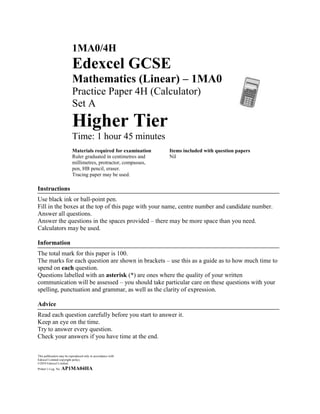 1MA0/4H
                          Edexcel GCSE
                          Mathematics (Linear) – 1MA0
                          Practice Paper 4H (Calculator)
                          Set A
                          Higher Tier
                          Time: 1 hour 45 minutes
                          Materials required for examination    Items included with question papers
                          Ruler graduated in centimetres and    Nil
                          millimetres, protractor, compasses,
                          pen, HB pencil, eraser.
                          Tracing paper may be used.

Instructions
Use black ink or ball-point pen.
Fill in the boxes at the top of this page with your name, centre number and candidate number.
Answer all questions.
Answer the questions in the spaces provided – there may be more space than you need.
Calculators may be used.

Information
The total mark for this paper is 100.
The marks for each question are shown in brackets – use this as a guide as to how much time to
spend on each question.
Questions labelled with an asterisk (*) are ones where the quality of your written
communication will be assessed – you should take particular care on these questions with your
spelling, punctuation and grammar, as well as the clarity of expression.

Advice
Read each question carefully before you start to answer it.
Keep an eye on the time.
Try to answer every question.
Check your answers if you have time at the end.


This publication may be reproduced only in accordance with
Edexcel Limited copyright policy.
©2010 Edexcel Limited.
Printer’s Log. No.   AP1MA04HA
 
