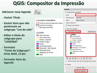 Adicionar nova legenda
- Excluir Título
- Excluir itens que não
pertencem ao
subgrupo “uso do solo”
- Editar o título do
subgrupo para
“LEGENDA”
- Formatar
“Fonte do Subgrupo”:
Arial, Bold, 12 pts
- Formatar itens da
legenda
QGIS: Compositor da Impressão
 
