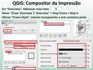 Em “Overview”, Adicionar novo item
Ativar “Draw 'Overview 1’ Overview” > Map frame = Map 0
Alterar “Frame Style”: interior transparente e com contorno preto
QGIS: Compositor da Impressão
 