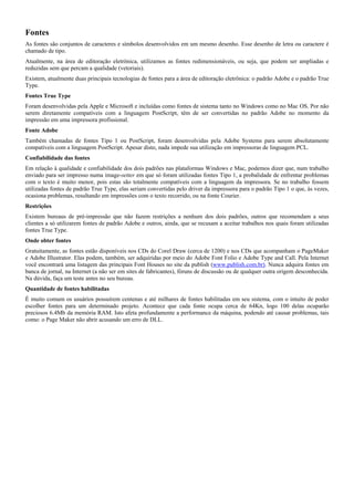 Fontes
As fontes são conjuntos de caracteres e símbolos desenvolvidos em um mesmo desenho. Esse desenho de letra ou caractere é
chamado de tipo.
Atualmente, na área de editoração eletrônica, utilizamos as fontes redimensionáveis, ou seja, que podem ser ampliadas e
reduzidas sem que percam a qualidade (vetoriais).
Existem, atualmente duas principais tecnologias de fontes para a área de editoração eletrônica: o padrão Adobe e o padrão True
Type.
Fontes True Type
Foram desenvolvidas pela Apple e Microsoft e incluídas como fontes de sistema tanto no Windows como no Mac OS. Por não
serem diretamente compatíveis com a linguagem PostScript, têm de ser convertidas no padrão Adobe no momento da
impressão em uma impressora profissional.
Fonte Adobe
Também chamadas de fontes Tipo 1 ou PostScript, foram desenvolvidas pela Adobe Systems para serem absolutamente
compatíveis com a linguagem PostScript. Apesar disto, nada impede sua utilização em impressoras de linguagem PCL.
Confiabilidade das fontes
Em relação à qualidade e confiabilidade dos dois padrões nas plataformas Windows e Mac, podemos dizer que, num trabalho
enviado para ser impresso numa image-setter em que só foram utilizadas fontes Tipo 1, a probalidade de enfrentar problemas
com o texto é muito menor, pois estas são totalmente compatíveis com a linguagem da impressora. Se no trabalho fossem
utilizadas fontes de padrão True Type, elas seriam convertidas pelo driver da impressora para o padrão Tipo 1 o que, às vezes,
ocasiona problemas, resultando em impressões com o texto recorrido, ou na fonte Courier.
Restrições
Existem bureaus de pré-impressão que não fazem restrições a nenhum dos dois padrões, outros que recomendam a seus
clientes a só utilizarem fontes de padrão Adobe e outros, ainda, que se recusam a aceitar trabalhos nos quais foram utilizadas
fontes True Type.
Onde obter fontes
Gratuitamente, as fontes estão disponíveis nos CDs do Corel Draw (cerca de 1200) e nos CDs que acompanham o PageMaker
e Adobe Illustrator. Elas podem, também, ser adquiridas por meio do Adobe Font Folio e Adobe Type and Call. Pela Internet
você encontrará uma listagem das principais Font Houses no site da publish (www.publish.com.br). Nunca adquira fontes em
banca de jornal, na Internet (a não ser em sites de fabricantes), fóruns de discussão ou de qualquer outra origem desconhecida.
Na dúvida, faça um teste antes no seu bureau.
Quantidade de fontes habilitadas
É muito comum os usuários possuírem centenas e até milhares de fontes habilitadas em seu sistema, com o intuito de poder
escolher fontes para um determinado projeto. Acontece que cada fonte ocupa cerca de 64Kn, logo 100 delas ocuparão
preciosos 6.4Mb da memória RAM. Isto afeta profundamente a performance da máquina, podendo até causar problemas, tais
como: o Page Maker não abrir acusando um erro de DLL.
 