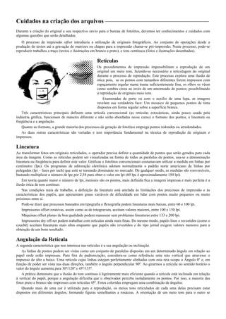 Cuidados na criação dos arquivos
Durante a criação do original e seu respectivo envio para o bureau de fotolitos, devemos ter conhecimentos e cuidados com
algumas questões que serão detalhadas.
O processo de impressão offset introduziu a utilização de originais fotográficos. Ao conjunto de operações desde a
produção de textos até a gravação de matrizes ou chapas para a impressão chama-se pré-impressão. Neste processo, pode-se
reproduzir trabalhos a traço (textos e ilustrações em branco e preto), e tons contínuos (fotos e ilustrações desenhadas).
Retículas
Os procedimentos de impressão impossibilitam a reprodução de um
original em meio tom, fazendo-se necessário a reticulagem do original
durante o processo de reprodução. Este processo explora uma ilusão de
ótica pois, se os pontos com tamanhos diferentes forem impressos com
espaçamento regular numa trama suficientemente fina, os olhos os vêem
como sombra cinza ao invés de um amontoado de pontos; possibilitando
a reprodução de originais meio tom.
Examinadas de perto ou com o auxílio de uma lupa, as imagens
revelam sua verdadeira face: Um mosaico de pequenos pontos de tinta
dispostos em forma regular sobre a superfície branca.
Três características principais definem uma retícula convencional (as retículas estocásticas, ainda pouco usada pela
indústria gráfica, funcionam de maneira diferente e não serão abordadas nesse curso) o formato dos pontos, a lineatura ou
freqüência e a angulação.
Quanto ao formato, a grande maioria dos processos de geração de fotolitos emprega pontos redondos ou arredondados.
As duas outras características são variadas e tem importância fundamental na técnica de reprodução de originais e
impressos.
Lineatura
Ao transformar fotos em originais reticulados, o operador precisa definir a quantidade de pontos que serão gerados para cada
área da imagem. Como as retículas podem ser visualizadas na forma de todas as paralelas de pontos, usa-se a denominação
lineatura ou freqüência para definir este valor. Gráficas e fotolitos convencionais costumavam utilizar a medida em linhas por
centímetro (lpc). Os programas de editoração eletrônica adotam normalmente o padrão norte americano de linhas por
polegadas (lpi – lines per inch) que está se tornando dominante no mercado. De qualquer modo, as medidas são conversíveis,
bastando multiplicar o número de lpc por 2,54 para obter o valor em lpi (60 lpc é aproximadamente 150 lpi).
Em teoria quanto maior o número de lpi, menores são os pontos, mais definida fica a imagem impressa e mais perfeita é a
ilusão ótica de tom contínuo.
Nas condições reais de trabalho, a definição da lineatura está atrelada às limitações dos processos de impressão e às
características dos papéis, que apresentam graus variáveis de dificuldade em lidar com pontos muito pequenos ou muito
próximos entre si.
Pode-se dizer que processos baseados em tipografia e flexografia pedem lineaturas mais baixas, entre 60 e 100 lpi.
Impressoras offset rotativas, assim como as de rotogravura, aceitam valores maiores, entre 100 e 150 lpi.
Máquinas offset planas de boa qualidade podem manusear sem problemas lineaturas entre 133 e 200 lpi.
Impressoras dry off-set podem trabalhar com retículas ainda mais finas. Do mesmo modo, papéis lisos e revestidos (como o
couchê) aceitam lineaturas mais altas enquanto que papéis não revestidos e do tipo jornal exigem valores menores para a
obtenção de um bom resultado.
Angulação da Retícula
A segunda característica que nos interessa nas retículas é a sua angulação ou inclinação.
As linhas de pontos podem ser vistas como um conjunto de paralelas dispostas em um determinado ângulo em relação ao
papel onde estão impressas. Para fins de padronização, considera-se como referência uma reta vertical que atravesse o
impresso de alto a baixo. Uma retícula cujas linhas estejam perfeitamente alinhadas com esta reta ocupa o Ângulo 0º e, em
função de poder ser vista nas duas direções, também o ângulo perpendicular 90º. Ao girarmos a retícula no sentido horário o
valor do ângulo aumenta para 30º/120º e 45º/135º.
A prática demonstra que a ilusão do tom contínuo é ligeiramente mais eficiente quando a retícula está inclinada em relação
à vertical do papel, porque a angulação dificulta que o observador perceba isoladamente os pontos. Por isso, a maioria das
fotos preto e branco são impressos com retículas 45º. Fotos coloridas empregam uma combinação de ângulos.
Quando mais de uma cor é utilizada para a reprodução, os meios tons reticulados de cada uma delas precisam estar
dispostos em diferentes ângulos, formando figuras semelhantes a rosáceas. A orientação de um meio tom para o outro se
 