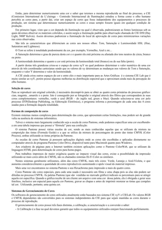 Então, para determinar numericamente uma cor e saber que teremos a mesma reproduzida ao final do processo, a CIE
(Comission International de L’clairage – Comissão Internacional de Iluminação) estudou a forma como o olho humano
percebia as cores para, a partir daí, criar um espaço de cores que fosse independente dos equipamentos e processos de
produção, um sistema que determinasse numericamente as cores e essas sempre fossem iguais em qualquer condição de
produção.
Em primeiro lugar, visto que a cor depende da iluminação na qual é observada, padronizaram as fontes luminosas sob as
quais devemos observar os materiais coloridos, e assim surgiu a iluminação padrão para observação chamada de CIE D50 (Day
Light, 5000º Kelvin). Assim devemos padronizar a iluminação do local de aprovação de cores para minimizarmos variações
nas cores observadas.
São três as características que diferenciam as cores aos nossos olhos: Tom, Saturação e Luminosidade HSL (Hue,
Saturation and Lightness).
O Tom se refere à tonalidade predominante da cor, por exemplo, Vermelho, Azul e etc...
A Saturação determina o grau de pureza desta cor e o quanto ela está próxima ou afastada dos tons neutros de cinza, branco
ou preto.
A luminosidade determina o quanto a cor está próxima da luminosidade total (branco) ou de sua falta (preto).
A partir destas três grandezas criou-se o espaço de cores xyY no qual podemos determinar o valor numérico de uma cor
através de três coordenadas cartesianas sendo que os valores de xy determinam as mudanças nos valores de Tom e Saturação,
enquanto o valor Y determina o valor da luminosidade.
A CIE ainda criou outros espaços de cor e entre eles o mais importante para as Artes Gráficas é o sistema CIE Lab que é
muito similar ao xyY, porém possui algumas melhorias na distribuição espectral que o aproximam ainda mais da percepção do
olho humano.
Seleção de cores
Para se reproduzir um original colorido, é necessário decompô-lo para se obter as quatro cores primárias do processo gráfico:
cian, magenta , amarelo e o preto. Isto é conseguido por se fotografar o original através dos filtros que correspondem às suas
cores complementares: vermelho, verde e azul (RGB – do inglês red, green e blue). Quando seleciona-se uma cor pelo
processo DTP(Desktop Publishing, ou Editoração Eletrônica), o programa informa a porcentagem de cada uma das 4 cores
usadas para a formação daquela tonalidade.
Formas de composição de cores
Existem sistemas menos complexos para determinação das cores, que apresentam certas limitações, mas podem ser de grande
valia na ausência de sistemas informática.
Talvez o sistema mais largamente conhecido seja a escala de cores Pantone, onde podemos especificar uma cor escolhendo-
a em uma tabela impressa que possui a “fórmula” para sua confecção.
O sistema Pantone possui várias escalas de cor, sendo as mais conhecidas aquelas que se utilizam da mistura na
composição das tintas (Formula Guide) e a que se utiliza da mistura de porcentagens de ponto das tintas CMYK (Color
Process), ambas utilizando as tintas próprias da Pantone.
As escalas de cores Pantone já possuem aplicações digitais onde as cores são escolhidas e aplicadas diretamente no
computador através do programa Pantone Color Drive, disponível tanto para Macintosh quanto para Windows.
Aos criadores de páginas para a Internet também existem aplicações como o Pantone ColorWeb, que se utilizam da
linguagem HTML para determinação de cores para home-pages.
Para trabalhos impressos de maior exigência quanto ao impacto visual das cores, existe a possibilidade da impressão
utilizando-se mais cores além do CMYK, são os chamados sistemas Hi-Fi Color ou similares.
Nestes sistemas geralmente utilizamos, além das cores CMYK, mais três cores: Verde, Laranja e Azul-Violeta, o que
aumenta consideravelmente a quantidade de cores reproduzíveis aumentando o apelo visual do material impresso.
Mais uma vez encontramos no sistema Pantone o seu Hexachrome para impressão a mais de quatro cores.
Cores Pantone são cores especiais, para cada uma usada é necessário um filme e uma chapa pois as elas não podem ser
diluídas no processo CMYK. As paletas Pantone (que são vendidas no mercado gráfico) indicam os percentuais para se atingir
aquela cor específica. Quando a gráfica recebe de um cliente um arquivo com uma cor dessa paleta, ela é obrigada a gerar seus
fotolitos, inclusive um especial para aquela cor Pantone, gravar as chapas e antes de imprimir misturar as tintas que compões
tal cor. Utilizando, portanto, uma quinta cor.
Sistemas de Gerenciamento de Cores
Os softwares de gerenciamento de cores utilizados atualmente estão baseados nos sistema CIE xyY e CIELab. Os valores RGB
e CMYK dependentes são convertidos para os sistemas independentes da CIE para que sejam mantidas as cores durante o
processo de reprodução.
O gerenciamento de cores possui três fases distintas, a calibração, a caracterização e a conversão a saber:
- A Calibração é a fase na qual devemos garantir que todos os equipamentos utilizados estejam funcionando perfeitamente.
 