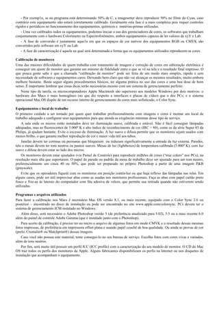 - Por exemp1o, se no programa está determinando 50% de C, a imagesetter deve reproduzir 50% no filme do Cyan, caso
contrário este equipamento não estará corretamente calibrado. Geralmente esta fase é a mais complexa pois requer controles
rígidos e periódicos no funcionamento dos equipamentos, químicos e matérias-primas utilizadas.
- Uma vez calibrados todos os equipamentos, podemos iniciar o uso dos gerenciadores de cores, os softwares que trabalham
conjuntamente com o hardware Colorímetro ou Espectrofotômetro, ambos equipamentos capazes de ler valores de xyY e Lab.
- A fase de conversão é justamente aque1a em que os espaços de cor nativos dos equipamentos RGB ou CMYK são
convertidos pelo software em xyY ou Lab.
- A fase de caracterização é aquela na qual será determinada a forma que os equipamentos utilizados reproduzem as cores.
Calibração de monitores
Uma das maiores dificuldades de quem trabalha com tratamento de imagem e correção de cores em editoração eletrônica é
conseguir um ajuste de monitor que garanta um mínimo de fidelidade entre o que se vê na tela e o resultado final impresso. O
que pouca gente sabe é que a chamada “calibração de monitor” pode ser feita de um modo mais simples, rápido e sem
necessidade de softwares e equipamentos caros. Deixando bem claro que não vai alcançar os mesmos resultados, muito embora
melhore bastante. Basta seguir alguns procedimentos básicos, ter alguma prática no uso das cores e uma boa dose de bom
senso. É importante lembrar que essas dicas serão necessárias mesmo com um sistema de gerenciamento perfeito.
Neste tipo de tarefa, os microcomputadores Apple Macintosh são superiores aos modelos Windows por dois motivos: o
hardware dos Macs é mais homogêneo (no que diz respeito a interfaces e placas de vídeo) que o dos PCs; e o sistema
operacional Mac OS dispõe de um recurso interno de gerenciamento de cores mais sofisticado, o Color Sync.
Equipamentos e local de trabalho
O primeiro cuidado a ser tomado por quem quer trabalhar profissionalmente com imagens e cores é montar um local de
trabalho adequado e configurar seus equipamentos para que atenda as exigências mínimas desse tipo de serviço.
A sala onde os micros estão instalados deve ter iluminação suave, calibrada e estável. Não é fácil conseguir lâmpadas
adequadas, mas as fluorescentes de 5.000º K e alto índice de reconhecimento de cor (IRC > 80), como as da série Super 85 da
Philips, já ajudam bastante. Evite o excesso de iluminação. A luz suave e difusa permite que os monitores sejam usados com
menos brilho, o que garante melhor reprodução de cor e maior vida útil aos tubos.
Janelas devem ter cortinas ou persianas que bloqueiem ou reduzam significativamente a entrada da luz externa. Paredes,
teto e mesas devem ter tons neutros ou pasteis suaves. Mesas de luz (lightboxes) de temperatura calibrada (5.000º K), com luz
suave e difusa devem estar ao lado dos micros.
Os monitores devem estar ajustados (via Painel de Controle) para reproduzir milhões de cores (“true colors” nos PCs), na
resolução mais alta que suportarem. O papel de parede ou padrão da mesa de trabalho deve ser ajustado para um tom neutro,
preferencialmente um cinza 40 ou 50%, que pode ser preparado no próprio Photoshop a partir de uma imagem P&B
(grayscale).
Evite que os operadores fiquem com os monitores em posição contra-luz ou que haja reflexo das lâmpadas nas telas. Em
alguns casos, pode ser útil improvisar abas como as usadas nos monitores profissionais. Faça as abas com papel cartão preto
fosco e fixe-as às laterais do computador com fita adesiva de velcro, que permite sua retirada quando não estiverem sendo
utilizadas.
Programas e arquivos utilizados
Para fazer a calibração nos Macs é necessário Mac OS versão 8.1, ou mais recente, equipado com o Color Sync 2.6 ou
posterior – encontrado no disco de instalação ou pode ser encontrado no site www.apple.com/colorsync. PCs devem ter o
sistema de gerenciamento ICM instalado no Windows.
Além disso, será necessário o Adobe Photoshop versão 5 (de preferência atualizado para 5.02), 5.5 ou a masi recente 6.0
além do painel de controle Adobe Gamma (que é instalado junto com o Photoshop).
Para acerto da calibração, é preciso ter no micro o arquivo de algumas fotos em modo CMYK e o resultado dessas mesmas
fotos impressas, de preferência em impressora offset plana e usando papel couchê de boa qualidade. Ou ainda as provas de cor
(prelo, Cromalin® ou Matchprint®) dessas imagens.
Caso você não possua este material, tente consegui-lo no seu bureau de serviço. Escolha fotos com cores vivas e variadas,
além de tons neutros.
Por fim, será muito útil possuir um perfil ICC (ICC profile) com a caracterização do seu modelo de monitor. O CD do Mac
OS traz todos os perfis dos monitores da Apple. Alguns fabricantes disponibilizam os perfis na lnternet ou nos disquetes de
instalação que acompanham o equipamento.
 