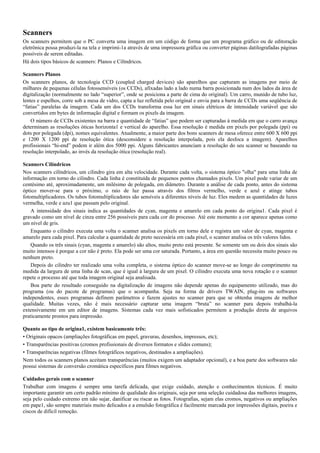 Scanners
Os scanners permitem que o PC converta uma imagem em um código de forma que um programa gráfico ou de editoração
eletrônica possa produzi-la na tela e imprimí-1a através de uma impressora gráfica ou converter páginas datilografadas páginas
possíveis de serem editadas.
Há dois tipos básicos de scanners: Planos e Cilíndricos.
Scanners Planos
Os scanners planos, de tecnologia CCD (coupled charged devices) são aparelhos que capturam as imagens por meio de
milhares de pequenas células fotossensíveis (os CCDs), afixadas lado a lado numa barra posicionada num dos lados da área de
digitalização (normalmente no lado “superior”, onde se posiciona a parte de cima do original). Um carro, munido de tubo luz,
lentes e espelhos, corre sob a mesa de vidro, capta a luz refletida pelo original e envia para a barra de CCDs uma seqüência de
“fatias” paralelas da imagem. Cada um dos CCDs transforma essa luz em sinais elétricos de intensidade variável que são
convertidos em bytes de informação digital e formam os pixels da imagem.
O número de CCDs existentes na barra e quantidade de “fatias” que podem ser capturadas à medida em que o carro avança
determinam as resoluções óticas horizonta1 e vertical do aparelho. Essa resolução é medida em pixels por polegada (ppi) ou
dots por polegada (dpi), nomes equivalentes. Atualmente, a maior parte dos bons scanners de mesa oferece entre 600 X 600 ppi
e 1200 X 1200 ppi de resolução ótica (desconsidere a resolução interpolada, pois ela desfoca a imagem). Aparelhos
profissionais “hi-end” podem ir além dos 5000 ppi. Alguns fabricantes anunciam a resolução do seu scanner se baseando na
resolução interpolado, ao invés da resolução ótica (resolução real).
Scanners Cilíndricos
Nos scanners cilíndricos, um cilindro gira em alta velocidade. Durante cada volta, o sistema óptico "olha" para uma linha de
informação em torno do cilindro. Cada linha é constituída de pequenos pontos chamados pixels. Um pixel pode variar de um
centésimo até, aproximadamente, um milésimo de polegada, em diâmetro. Durante a análise de cada ponto, antes do sistema
óptico mover-se para o próximo, o raio de luz passa através dos filtros vermelho, verde e azul e atinge tubos
fotomultiplicadores. Os tubos fotomultiplicadores são sensíveis a diferentes níveis de luz. Eles medem as quantidades de luzes
vermelha, verde e azu1 que passam pelo original.
A intensidade dos sinais indica as quantidades de cyan, magenta e amarelo em cada ponto do origina1. Cada pixel é
gravado como um nível de cinza entre 256 possíveis para cada cor do processo. Até este momento a cor aparece apenas como
um nível de gris.
Enquanto o cilindro executa uma volta o scanner analisa os pixels em torno dele e registra um valor de cyan, magenta e
amarelo para cada pixel. Para calcular a quantidade de preto necessária em cada pixel, o scanner analisa os três valores lidos.
Quando os três sinais (cyan, magenta e amarelo) são altos, muito preto está presente. Se somente um ou dois dos sinais são
muito intensos é porque a cor não é preto. Ela pode ser uma cor saturada. Portanto, a área em questão necessita muito pouco ou
nenhum preto.
Depois do cilindro ter realizado uma volta completa, o sistema óptico do scanner move-se ao longo do comprimento na
medida da largura de uma linha de scan, que é igual à largura de um pixel. O cilindro executa uma nova rotação e o scanner
repete o processo até que toda imagem original seja analisada.
Boa parte do resultado conseguido na digitalização de imagens não depende apenas do equipamento utilizado, mas do
programa (ou do pacote de programas) que o acompanha. Seja na forma de drivers TWAIN, plug-ins ou softwares
independentes, esses programas definem parâmetros e fazem ajustes no scanner para que se obtenha imagens de melhor
qualidade. Muitas vezes, não é mais necessário capturar uma imagem “bruta” no scanner para depois trabalhá-la
extensivamente em um editor de imagens. Sistemas cada vez mais sofisticados permitem a produção direta de arquivos
praticamente prontos para impressão.
Quanto ao tipo de origina1, existem basicamente três:
• Originais opacos (ampliações fotográficas em papel, gravuras, desenhos, impressos, etc);
• Transparências positivas (cromos profissionais de diversos formatos e slides comuns);
• Transparências negativas (filmes fotográficos negativos, destinados a ampliações).
Nem todos os scanners planos aceitam transparências (muitos exigem um adaptador opcional), e a boa parte dos softwares não
possui sistemas de conversão cromática específicos para filmes negativos.
Cuidados gerais com o scanner
Trabalhar com imagens é sempre uma tarefa delicada, que exige cuidado, atenção e conhecimentos técnicos. É muito
importante garantir um certo padrão mínimo de qualidade dos originais, seja por uma seleção cuidadosa das melhores imagens,
seja pelo cuidado extremo em não sujar, danificar ou riscar as fotos. Fotografias, sejam elas cromos, negativos ou ampliações
em pape1, são sempre materiais muito delicados e a emulsão fotográfica é facilmente marcada por impressões digitais, poeira e
ciscos de difícil remoção.
 