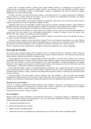 Assim como os originais, também o scanner requer alguns cuidados. Primeiro, os equipamentos (em especial os de
cilindro) devem ser instalados em superfícies sólidas, estáveis e sem vibrações. Para evitar interferências elétricas, deixe-o
distante de luzes fluorescentes, reatores e transformadores. Garanta ao equipamento uma fonte de energia de voltagem
estabilizada e com um bom filtro de linha.
O scanner, sua mesa e seu entorno devem estar, sempre, o mais limpos possível. Um cuidado especial deve ser dedicado à
mesa de vidro ou ao cilindro. Restos de fita adesiva, cola ou óleo precisam ser completamente removidos, com extremo
cuidado para não riscar ou marcar o vidro ou pexiglass.
No caso de scanners planos, convém deixar a lâmpada do equipamento aquecer por cerca de meia hora antes de iniciar o
trabalho, especialmente se forem ser digitalizadas imagens coloridas.
Lâmpadas mudam de cor e de intensidade a medida em que aquecem, alterando o equilíbrio cromático. Alguns modelos de
lâmpadas costumam, além disso, apresentar melhores condições de iluminação na parte média da tubo, piorando nas pontas.
Por isso, em diversos scanners planos, os resultados são melhores quando se usa a faixa central da mesa de vidro.
Cuidado especial deve ser tomado com o posicionamento dos originais. Procure colocar as fotos perfeitamente alinhadas no
scanner, para evitar que tenham de ser rotacionadas posteriormente. A rotação de imagens (exceto em ângulos retos:
90º/180º/270º) causa, sempre, uma significativa perda de qualidade.
Além disso, os originais devem ser cuidadosamente fixados e mantidos o mais próximo possível da superfície da mesa ou
do cilindro, evitando a formação de bolhas de ar.
No caso de cromos e negativos, a face com emulsão (“gelatina”) deve ser colocada em contato direto com o vidro. Modelos
topo de linha (hi-end) costumam oferecer gabaritos apropriados para os cromos, além de recomendar o uso de óleos especiais
que garantem uma melhor reprodução e evitam o surgimento de refrações conhecidas como “anéis de Newton”.
Por fim, é importante realizar, regularmente, a calibragem cromática do equipamento com o software apropriado.
Gravação do Fotolito
Em sistemas como Computer-to-plate (CTP), Computer-to-press e Computer-to-print não é utilizado o fotolito (Filme em
positivo), havendo gravação do computador diretamente para a chapa ou máquina impressora. Dois sistemas de pré-impressão
utilizam fotolito, o método convencional e o computer-to-film.
Na pré-impressão convencional o original chegava impresso (arte-final) e era levado para a câmara escura, onde era
fotografado (filme negativo) e revelado (revelador, fixador e água). Quando o negativo secava seguia diretamente para a mesa
de luz onde seria retocado e as fotos seriam montadas (as fotos eram fotografadas e reveladas separadamente das páginas
impressas). Com o negativo pronto gerava-se um filme positivo através duma exposição de luz ultra violeta numa expositora
“vaccum printer”, o filme positivo (fotolito) era então revelado e secado.
Na pré-impressão digital, o arquivo é enviado diretamente do computador para o image-setter que grava a laser no filme
positivo (perceba que já foi cortado o uso do filme negativo). Depois de gravado o filme é enviado para a processadora (ou
reveladora) onde é revelado e secado. O fotolito já está então pronto para gravar a chapa, ou sendo mais precavido para realizar
um prova contratual.
O processo digital é bem mais rápido e oferece vantagens como: alta qualidade e o fato do operador não manipular
diretamente em produto químico pois o revelador, fixador e água ficam dentro da processadora, entretanto requer constantes
cuidados com a calibração ou linearização do image-setter, além de contar com equipamentos bem mais caros.
Sistemas de Provas de Fotolitos
A fim de se verificar a qualidade dos fotolitos obtidos em alta resolução, é necessário a confecção de uma prova que os
reproduza com fidelidade. É a chamada prova contratual, onde o cliente vai aprovar ou não a impressão do seu trabalho.
Adicionalmente esta prova orientará o impressor no acerto das cores de impressão.
Existem dois tipos de provas: analógicas e digitais:
Provas analógicas:
Obtidas a partir dos fotolitos finalizados na pré-impressão. Destacam-se o Cromalin® da Dupont e o Matchprint® da 3M.
Ambos com o mesmo princípio de funcionamento e com uma característica fundamental: são fiéis à reprodução do filme
exposto, possuindo as seguintes aplicações:
 verificação da separação de cores;
 prova de pré-impressão para o cliente;
 guia de cores para a produção gráfica;
 instrumento de controle de qualidade para a separação de cores, através de todas as fases de produção gráfica.
 
