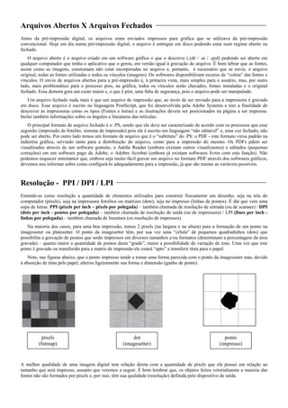 Arquivos Abertos X Arquivos Fechados
Antes da pré-impressão digital, os arquivos eram enviados impressos para gráfica que se utilizava da pré-impressão
convencional. Hoje em dia numa pré-impressão digital, o arquivo é entregue em disco podendo estar num regime aberto ou
fechado.
O arquivo aberto é o arquivo criado em um software gráfico e que o descreve (.cdr / .ai / .qxd) podendo ser aberto em
qualquer computador que tenha o aplicativo que o gerou, em versão igual à gravação do arquivo. É bom lebrar que as fontes,
assim como as imagens, constumam não estar incorporadas no arquivo e, portanto, é necessário que se envie, o arquivo
original, todas as fontes utilizadas e todos os vínculos (imagens). Os softwares disponibilizam recuros de “coleta” das fontes e
vínculos. O envio de arquivos abertos para a pré-impressão é, à primeira vista, mais simples para o usuário, mas, por outro
lado, mais problemático para o processo pois, na gráfica, todos os vínculos serão checados, fontes instaladas e o original
fechado. Essa demora gera um custo maior e, o que é pior, uma falta de segurança, pois o arquivo pode ser manipulado.
Um arquivo fechado nada mais é que um arquivo de impressão que, ao invés de ser enviado para a impressora é gravado
em disco. Esse arquivo é escrito na linguagem PostScript, que foi desenvolvida pela Adobe Systems e tem a finalidade de
descrever às impressoras como os tipos (Fontes e letras) e as ilustrações devem ser posicionados na página a ser impressa.
Inclui também informações sobre os ângulos e lineaturas das retículas.
O principal formato de arquivo fechado é o .PS, sendo que ele deve ser caracterizado de acordo com os processos que esse
seguirão (impressão de fotolito, sistema de impressão) pois ele é escrito em linguagem “não editável” e, uma vez fechado, não
pode ser aberto. Por outro lado temos um formato de arquivo que é o “subtituto” do .PS: o PDF - este formato virou padrão na
indústria gráfica, servindo tanto para a distribuição do arquivo, como para a impressão do mesmo. Os PDFs pdem ser
visualizados através de um software gratuito, o Adobe Reader (embora existam outros visualizaores) e editados (pequenas
correções) em um software pago da Adobe, o Adobre Acrobat (embora já existam softwares livres com esta função). Não
podemos esquecer entretantor que, embora seja muito fácil gravar um arquivo no formato PDF através dos softwares gráficos,
devemos nos informar sobre como configurá-lo adequadamente para a impressão, já que são muitas as variáveis possíveis.
Resolução - PPI / DPI / LPI
Entende-se como resolução a quantidade de elementos utilizados para construir fisicamente um desenho, seja na tela do
computador (pixels), seja na impressora fotolitos ou matrizes (dots), seja no impresso (linhas de pontos). É dái que vem uma
sopa de letras: PPI (pixels per inch – pixels por polegada) – também chamada de resolução de entrada (ou de scanner) / DPI
(dots per inch - pontos por polegada) – também chamada de resolução de saída (ou de impressora) / LPI (lines per inch -
linhas por polegada) – também chamada de lineatura (ou resolução de impressos).
Na maioria dos casos, para uma boa impressão, temos 2 pixels (na largura e na altura) para a formação de um ponto na
imagesseter ou platesetter. O ponto da imagesetter têm, por sua vez uma “célula” de pequenos quadradinhos (dots) que
possibilita a gravação de pontos que serão impressos em diversos tamanhos e/ou formatos (determinam a porcentagem da área
gravada) – quanto maior a quantidade de pontos desta “grade”, maior a possibilidade de variação de tons. Uma vez que este
ponto é gravado ou transferido para a matriz de impressão ele estará “apto” a transferir tinta para o papel.
Note, nas figuras abaixo, que o ponto impresso tende a tomar uma forma parecida com o ponto da imagesseter mas, devido
à absorção de tinta pelo papel, alterou ligeiramente sua forma e dimensão (ganho de ponto).
pixels dot ponto
(bitmap) (imagesetter) (impresso)
A melhor qualidade de uma imagem digital tem relação direta com a quantidade de pixels que ela possui em relação ao
tamanho que será impresso, assunto que veremos a seguir. É bom lembrar que, os objetos feitos vetorialmente a maioria das
fontes não são formados por pixels e, por isso, têm sua qualidade (resolução) definida pelo dispositivo de saída.
 