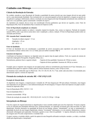 Cuidados com Bitmaps
Cálculo da Resolução de Entrada:
Na verdade, entende-se como Resolução de Entrada a quantidade de pontos (pixels) que uma imagem deverá ter para poder
servir a uma determinada finalidade. Esta resolução deve ser uma preocupação na hora de digitalizar a imagem ou gera-la em
um aplicativo qualquer. Infelizmente, alterar a resolução em uma imagem já do tipo bitmapeada normalmente não contribui em
nada com a sua qualidade, apenas aumentando o tamanho do arquivo.
Ao reproduzir um original, deve-se levar em consideração diversos parâmetros que devem ser seguidos, como: Fator de
Reprodução (FR), Fator de Qualidade (FQ) e Lineatura do Impresso (LPI).
Fator de Reprodução (ampliação ou redução):
É o quanto se pretende ampliar ou reduzir o tamanho original do desenho, foto, cromo ou impresso. Partindo do tamanho
natural (100%), tudo o que estiver acima deste valor é ampliação e, abaixo, redução. O Fator de Reprodução poderá então ser
calculado pela fórmula:
FR= tamanho final / tamanho inicial
EX: Tamanho do objeto original = 15 cm
Ampliação = 45 cm
FR = 45/15 = 3
Fator de Qualidade:
O Fator de Qualidade leva em consideração a quantidade de pixels necessários para reproduzir um ponto do original
(recomenda-se utilizar valores entre 1,4 e 2). Então, para um melhor resultado: FQ= 2
Lineatura do Impresso:
A definição da lineatura do impresso vai depender tanto do suporte (tipo de papel, plástico, Vinil, etc.) quanto do sistema de
impressão empregado (Flexografia, Serigrafia, Offset, etc.).
Normalmente, podemos fazer a seguinte relação: - Suportes de boa qualidade: lineaturas de 150 lpi ou maior;
- Suportes de baixa qualidade: lineaturas de 100 lpi ou menor.
Exemplo: para se imprimir uma imagem em um papel jornal, utiliza-se normalmente uma lineatura de 85 lpi. Entretanto, se a
qualidade deste papel for superior à média, pode-se utilizar lineaturas maiores, como 120 lpi ou mais.
As lineaturas mais conhecidas aqui no Brasil são: 150, 133 120, 85, 60, 34, 17 lpi, sendo cada uma delas é recomendada para
determinado suporte e sistema de impressão.
Fórmula da resolução de entrada: RE = FR X FQ X LPI
Exemplo de Situação Real:
Ao digitalizar uma imagem, o original possui o tamanho de 150 mm (largura) por 100 mm (altura). Entretanto, esta imagem
será importada em um aplicativo e será redimensionada para 50 mm (largura). O arquivo final será impresso em papel couchê -
sistema de impressão ofsete.
Fator de Reprodução (FR): 210/52.5 = 0.4
Fator de Qualidade (FQ): 2
Lineatura recomendada: 150 lpi
Cálculo da resolução de entrada: RE = FR X FQ X LPI = 0.4 X 2 X 150 lpi = 120 dpi
Interpolação em Bitmaps
Uma boa captura do original (denomina-se digitalização) é meio caminho andado para uma boa impressão. O mesmo original,
se for ser utilizado para finalidades diferentes deve, preferencialmente, ser capturado novamente para cada uma delas. Se, após
digitalizado, fizermos alterações na quantidade de pixels de um bitmap, estamos “interpolando”, ou seja, se aumentarmos a
quantidade de pixels de uma imagem digitalizada, estamos “inventando” informações e se, do contrário, diminuirmos, estamos
eliminando informações pré-capturadas. Entretanto, quando se usa o fator de qualidade = 2, ligeiras alterações nas dimensões
das imagens (até 25%) não comprometem o resultado final.
A seguir veremos o resultado obtido a partir da captura de uma fotografia utilizando resoluções variadas e, ao lado, o resultado
obtido pela digitalização e interpolação:
 