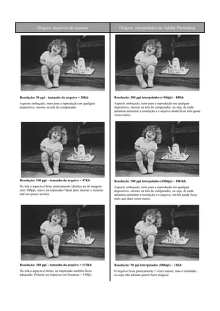 Origem: arquivos do scanner Origem: interpolados no Adobe Photoshop
Resolução: 50 ppi – tamanho do arquivo = 30Kb
Aspecto embaçado, ruim para a reprodução em qualquer
dispositivo, mesmo na tela do computador.
Resolução: 100 ppi – tamanho do arquivo = 47Kb
Na tela o aspecto é bom, praticamente idêntico ao da imagem
com 300ppi, mas e na impressão? Ideal para internet e monitor
(até um pouco acima).
Resolução: 300 ppi – tamanho do arquivo = 153Kb
Na tela o aspecto é ótimo, na impressão também ficou
adequado. Poderia ser impresso em lineatura = 150lpi.
Resolução: 300 ppi interpolados (=50dpi) – 85Kb
Aspecto embaçado, ruim para a reprodução em qualquer
dispositivo, mesmo na tela do computador, ou seja, de nada
adiantou aumentar a resolução e o arquivo ainda ficou três quase
vezes maior.
Resolução: 300 ppi interpolados (100dpi) – 108 Kb
Aspecto embaçado, ruim para a reprodução em qualquer
dispositivo, mesmo na tela do computador, ou seja, de nada
adiantou aumentar a resolução e o arquivo, em Kb ainda ficou
mais que duas vezes maior.
Resolução: 50 ppi interpolados (300dpi) – 31Kb
O arquivo ficou praticamente 5 vezes menor, mas o resultado...
ou seja, não adianta querer fazer mágica!
 