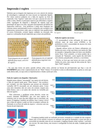 Impressão é regitro
Sabemos que as imagens são impressas cor a cor, através do sistema
de reticulagem e separação de cores (exceto na impressão digital).
Por vários motivos podemos ter a falta de registro na hora da
impressão. Este “registro” nada mais é do que o encaixe de uma cor
sobre a outra. Dentre os principais motivos que dificultam o registro
estão: regulagem da máquina e dilatação do suporte (seja por
penetração de água e/ou tinta, seja pelo tracionamento da bobina em
impressões rotativas). Este problema é ainda mais freqüente em
sistemas menos automatizados (como a serigrafia, por exemplo) e/ou
impressoras monocolores onde, para se imprimir uma quadricromia
(4 cores) Felizmente, existem alguns cuidados na execução dos
arquivos e artimanhas de pré-impressão que evitam este problema.
Falta de registro em textos:
- É recomendável evitar utilização de textos que
utilizem mais de duas cores (CMYK) e, de
preferência evitar a necessidade de encaixe de cores
em textos pequenos.
- Quando utilizar textos em branco sobrepostos em
fundos em cores, evitar usar letras com menos de 10pt
de tamanho e tipografias (tipos de letra) com detalhes
muito finos. Caso contrário, os textos podem dar a
sensação de “fantasma’, como aquele das televisões
sem sintonia, prejudicando, inclusive, a sua leitura.
- Prefira, se tiver que usar textos em cores ou sobre
fundos em cores, usar corpo de letra acima de 12pt e
tipos “bold” (negrito).
- No caso dos textos em preto, quando utilizar sobre cores, solicitar ao bureau de pré-impressão que faça o uso de
OVERPRINT para evitar o aparecimento de um “filete” branco. O overprint é como se adicionássemos ao preto as cores que
estão abaixo dele, ou seja como se imprimíssemos o fundo e preto por cima.
Falta de registro em chapados / ilustrações:
Quando temos objetos “encostando” nos outros em um layout,
a falta de registro pode gerar “filete branco”. Isto acontece,
por exemplo, em uma logomarca que possua um elemento
vermelho (M+Y) encostado em um elemento preto. Como
estes dois elementos não em cores em comum, surgirá uma
linha branca, caso a cor preta não encoste na vermelha por
falta de registro.
Para solucionar o problema acima descrito, existe um
recurso chamado TRAPPING, que cria uma espécie de
contorno com as cores dos dois objetos que se encostam, um
ajuste. O trapping é também um defeito, mas é menos visível
que a falta de registro e pode ser feito no próprio software de
ilustração ou na hora da saída do arquivo - converse com seu
bureau de pré-impressão.
O trapping também pode ser realizado em textos, tomando-se o cuidado de não exagerar.
Neste caso, se for utilizar o recurso no software (em geral de ilustração), o texto tem que se
convertido em desenho antes de ser executado o trapping (função create outlines / converter
em curvas). De outra forma, este recurso é configurado na hora da saída. Cuidado para não
exagerar.
 