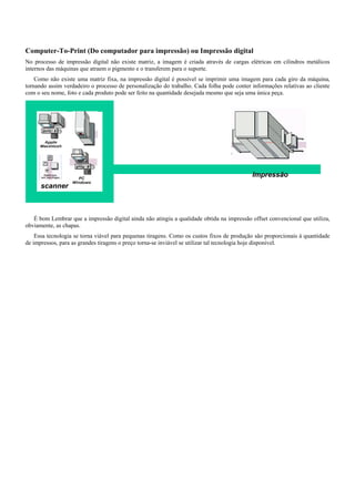 scanner
Impressão
Computer-To-Print (Do computador para impressão) ou Impressão digital
No processo de impressão digital não existe matriz, a imagem é criada através de cargas elétricas em cilindros metálicos
internos das máquinas que atraem o pigmento e o transferem para o suporte.
Como não existe uma matriz fixa, na impressão digital é possível se imprimir uma imagem para cada giro da máquina,
tornando assim verdadeiro o processo de personalização do trabalho. Cada folha pode conter informações relativas ao cliente
com o seu nome, foto e cada produto pode ser feito na quantidade desejada mesmo que seja uma única peça.
É bom Lembrar que a impressão digital ainda não atingiu a qualidade obtida na impressão offset convencional que utiliza,
obviamente, as chapas.
Essa tecnologia se torna viável para pequenas tiragens. Como os custos fixos de produção são proporcionais à quantidade
de impressos, para as grandes tiragens o preço torna-se inviável se utilizar tal tecnologia hoje disponível.
 