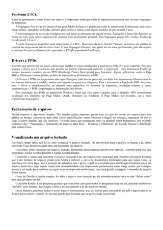 PostScript X PCL
Antes de aprendermos como fechar um arquivo, é importante saber que todas as impressoras possuem uma ou mais linguagens
de impressão.
A linguagem Post Script foi desenvolvida pela Adobe Systems e é padrão em todas as impressoras profissionais, tais como:
image-setters, copiadoras coloridas, plotters, plate-setters e outras como alguns modelos de jato de tinta e laser.
É uma linguagem de descrição de página, em que todos os elementos de página (textos, ilustrações e fotos) são descritos na
forma de texto para serem impressos da maneira mais profissional possível. Esta linguagem possui três versões: PostScript
Level (nível) 1,2 ou 3.
A outra linguagem disponível para impressoras é a PCL. Desenvolvida pela Hewlett Packard, se tornou um padrão na
maioria das impressoras jato de tinta e laser. É uma linguagem eficiente, mas pobre em recursos profissionais, pois não suporta
o principal formato profissional de exportação: o EPS (Encapsulated PostScript).
Drivers e PPDs
Veremos que para fechar um arquivo temos que instalar no nosso computador a impressora onde ele vai ser impresso. Para isso
usamos o driver que é o software que permite ao Sistema Operacional controlar a impressora. Uma impressora PostScript
sempre necessita, também, de um PPD (PostScript Printer Description) para funcionar. Alguns aplicativos, como o Page
Maker, Illustrator e outros pedem, na hora da impressão ou fechamento, o PPD.
Os drivers e PPDs das impressoras são específicos para cada bureau pois cada um deles tem impressoras diferentes (ou de
um mesmo fabricante e modelo, porém com alguma característica diferente). Esta é justamente a função do PPD: descrever
para o driver e complementá-lo, de maneira mais específica, os formatos de impressão, resolução máxima e outras
características. O PPD complementa as informações dos drivers.
Para instalação dos PPDs na plataforma Windows, basta que eles sejam copiados para o diretório PPD normalmente
localizado nos diretórios do Page Maker, Quark, Illustrator ou Freehand. O Page Maker, por exemplo, usa a pasta
c:pm65rsrcbrasilppd4.
Fechamento de arquivos
Fechar arquivos é algo muito simples. Tão simples quanto imprimir, porém toda vez que for enviar um arquivo para uma
gráfica ou bureau, consulte-os para saber certas especificações como: lineatura e ângulo das retículas, separação ou não de
cores e outros detalhes que são variáveis. Existem livros que esclarecem todos os detalhes sobre fechamento, por exemplo
podemos citar “ Preparação e fechamento de arquivos para birôs – Windows e Macintosh” de Ricardo Minoru e distribuído
pela editora Érica.
Visualizando um arquivo fechado
Até pouco tempo atrás, não havia como visualizar o arquivo fechado. Ele era enviado para a gráfica ou bureau e lá, então,
conferido. Caso houvesse algum erro, era necessário seu reenvio.
Hoje temos como visualizar um arquivo fechado, diminuindo dessa maneira um provável reenvio. Usaremos para isso dois
programas: Adobe Acrobat Distiller e Adobe Acrobat Reader .
O Distiller é usado para converter o arquivo postscript (.ps) em arquivo com tecnologia pdf (Portable Document Format),
que é um formato de arquivo criado pela Adobe e permite o envio de documentos formatados para que sejam vistos ou
impressos em outro lugar, sem a presença do aplicativo que o gerou. O pdf foi concebido para distribuição eletrônica pois é um
arquivo muito leve, logo depois criada uma compatibilidade com impressoras profissionais como image setters, por exemplo,
passou a ser usado para substituir os arquivos ps na impressão profissional; com uma grande vantagem: o tamanho do arquivo
é bem menor.
O uso do Distiller é muito simples. Ao abrir o arquivo com extensão ps, ele automaticamente entra na tela “Salvar como”
para que salvemos em pdf.
O Acrobat Reader, é um programa gratuito que vem junto com quase todos os programas hoje em dia, podendo também ser
“baixado” pela Internet. Sua função é única e exclusivamente a de ler arquivos em pdf.
Dessa maneira, podemos fechar o nosso arquivo normalmente, usar o Distiller para convertê-lo em pdf e depois abri-lo no
Reader para conferir. Estando ok, há uma grande possibilidade que na gráfica tudo ocorra bem.
 