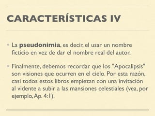CARACTERÍSTICAS IV
• La pseudonimia, es decir, el usar un nombre
ﬁcticio en vez de dar el nombre real del autor.
• Finalmente, debemos recordar que los "Apocalipsis"
son visiones que ocurren en el cielo. Por esta razón,
casi todos estos libros empiezan con una invitación
al vidente a subir a las mansiones celestiales (vea, por
ejemplo,Ap. 4:1).
 
