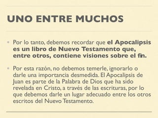UNO ENTRE MUCHOS
• Por lo tanto, debemos recordar que el Apocalipsis
es un libro de Nuevo Testamento que,
entre otros, contiene visiones sobre el ﬁn.
• Por esta razón, no debemos temerle, ignorarlo o
darle una importancia desmedida. El Apocalipsis de
Juan es parte de la Palabra de Dios que ha sido
revelada en Cristo, a través de las escrituras, por lo
que debemos darle un lugar adecuado entre los otros
escritos del Nuevo Testamento.
 