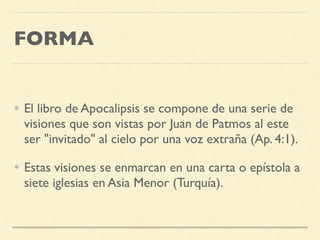 FORMA
• El libro de Apocalipsis se compone de una serie de
visiones que son vistas por Juan de Patmos al este
ser "invitado" al cielo por una voz extraña (Ap. 4:1).
• Estas visiones se enmarcan en una carta o epístola a
siete iglesias en Asia Menor (Turquía).
 