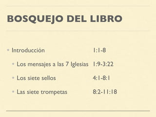 BOSQUEJO DEL LIBRO
• Introducción 1:1-8
• Los mensajes a las 7 Iglesias 1:9-3:22
• Los siete sellos 4:1-8:1
• Las siete trompetas 8:2-11:18
 