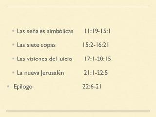 • Las señales simbólicas 11:19-15:1
• Las siete copas 15:2-16:21
• Las visiones del juicio 17:1-20:15
• La nueva Jerusalén 21:1-22:5
•  Epílogo 22:6-21
 