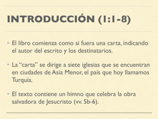 INTRODUCCIÓN (1:1-8)
• El libro comienza como si fuera una carta, indicando
el autor del escrito y los destinatarios.
• La “carta” se dirige a siete iglesias que se encuentran
en ciudades de Asia Menor, el país que hoy llamamos
Turquía.
• El texto contiene un himno que celebra la obra
salvadora de Jesucristo (vv. 5b-6).
 