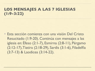 LOS MENSAJES A LAS 7 IGLESIAS
(1:9-3:22)
• Esta sección comienza con una visión Del Cristo
Resucitado (1:9-20). Continúa con mensajes a las
iglesia en: Éfeso (2:1-7), Esmirna (2:8-11), Pérgamo
(2:12-17),Tiatira (2:18-29), Sardis (3:1-6), Filadelﬁa
(3:7-13) & Laodicea (3:14-22).
 