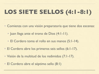 LOS SIETE SELLOS (4:1-8:1)
• Comienza con una visión preparatoria que tiene dos escenas:
• Juan llega ante el trono de Dios (4:1-11).
• El Cordero toma el rollo en sus manos (5:1-14).
• El Cordero abre los primeros seis sellos (6:1-17).
• Visión de la multitud de los redimidos (7:1-17).
• El Cordero abre el séptimo sello (8:1)
 