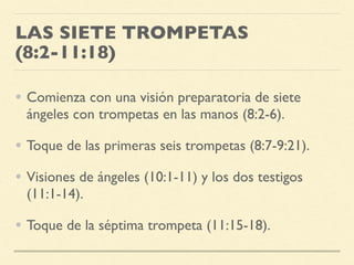 LAS SIETE TROMPETAS
(8:2-11:18)
• Comienza con una visión preparatoria de siete
ángeles con trompetas en las manos (8:2-6).
• Toque de las primeras seis trompetas (8:7-9:21).
• Visiones de ángeles (10:1-11) y los dos testigos
(11:1-14).
• Toque de la séptima trompeta (11:15-18).
 