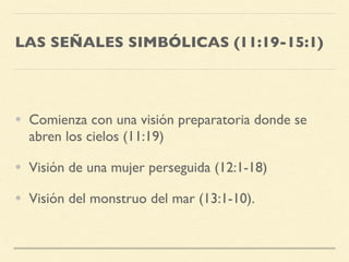 LAS SEÑALES SIMBÓLICAS (11:19-15:1)
• Comienza con una visión preparatoria donde se
abren los cielos (11:19)
• Visión de una mujer perseguida (12:1-18)
• Visión del monstruo del mar (13:1-10).
 