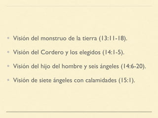 • Visión del monstruo de la tierra (13:11-18).
• Visión del Cordero y los elegidos (14:1-5).
• Visión del hijo del hombre y seis ángeles (14:6-20).
• Visión de siete ángeles con calamidades (15:1).
 