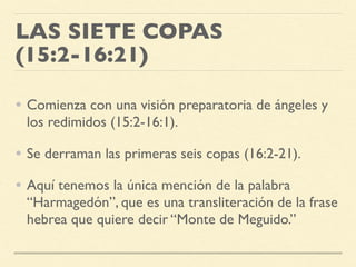 LAS SIETE COPAS
(15:2-16:21)
• Comienza con una visión preparatoria de ángeles y
los redimidos (15:2-16:1).
• Se derraman las primeras seis copas (16:2-21).
• Aquí tenemos la única mención de la palabra
“Harmagedón”, que es una transliteración de la frase
hebrea que quiere decir “Monte de Meguido.”
 