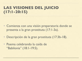 LAS VISIONES DEL JUICIO
(17:1-20:15)
• Comienza con una visión preparatoria donde se
presenta a la gran prostituta (17:1-3a).
• Descripción de la gran prostituta (17:3b-18).
• Poema celebrando la caída de
“Babilonia” (18:1-19:5).
 