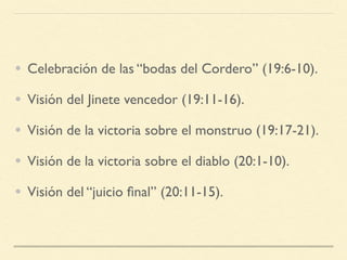 • Celebración de las “bodas del Cordero” (19:6-10).
• Visión del Jinete vencedor (19:11-16).
• Visión de la victoria sobre el monstruo (19:17-21).
• Visión de la victoria sobre el diablo (20:1-10).
• Visión del “juicio ﬁnal” (20:11-15).
 