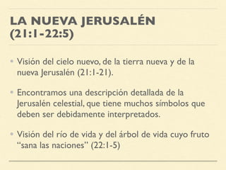 LA NUEVA JERUSALÉN
(21:1-22:5)
• Visión del cielo nuevo, de la tierra nueva y de la
nueva Jerusalén (21:1-21).
• Encontramos una descripción detallada de la
Jerusalén celestial, que tiene muchos símbolos que
deben ser debidamente interpretados.
• Visión del río de vida y del árbol de vida cuyo fruto
“sana las naciones” (22:1-5)
 