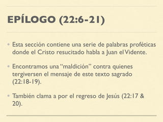 EPÍLOGO (22:6-21)
• Esta sección contiene una serie de palabras proféticas
donde el Cristo resucitado habla a Juan elVidente.
• Encontramos una “maldición” contra quienes
tergiversen el mensaje de este texto sagrado
(22:18-19).
• También clama a por el regreso de Jesús (22:17 &
20).
 