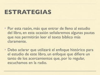 ESTRATEGIAS
• Por esta razón, más que entrar de lleno al estudio
del libro, en esta ocasión señalaremos algunas pautas
que nos permitirán leer el texto bíblico más
claramente.
• Debo aclarar que utilizaré el enfoque histórico para
el estudio de este libro, un enfoque que diﬁere un
tanto de los acercamientos que, por lo regular,
escuchamos en la radio.
 