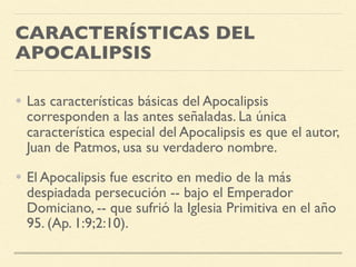 CARACTERÍSTICAS DEL
APOCALIPSIS
• Las características básicas del Apocalipsis
corresponden a las antes señaladas. La única
característica especial del Apocalipsis es que el autor,
Juan de Patmos, usa su verdadero nombre.
• El Apocalipsis fue escrito en medio de la más
despiadada persecución -- bajo el Emperador
Domiciano, -- que sufrió la Iglesia Primitiva en el año
95. (Ap. 1:9;2:10).
 