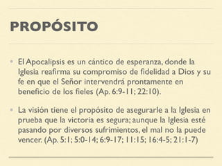 PROPÓSITO
• El Apocalipsis es un cántico de esperanza, donde la
Iglesia reaﬁrma su compromiso de ﬁdelidad a Dios y su
fe en que el Señor intervendrá prontamente en
beneﬁcio de los ﬁeles (Ap. 6:9-11; 22:10).
• La visión tiene el propósito de asegurarle a la Iglesia en
prueba que la victoria es segura; aunque la Iglesia esté
pasando por diversos sufrimientos, el mal no la puede
vencer. (Ap. 5:1; 5:0-14; 6:9-17; 11:15; 16:4-5; 21:1-7)
 