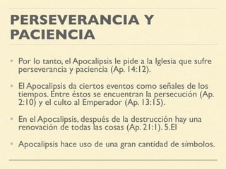 PERSEVERANCIA Y
PACIENCIA
• Por lo tanto, el Apocalipsis le pide a la Iglesia que sufre
perseverancia y paciencia (Ap. 14:12).
• El Apocalipsis da ciertos eventos como señales de los
tiempos. Entre éstos se encuentran la persecución (Ap.
2:10) y el culto al Emperador (Ap. 13:15).
• En el Apocalipsis, después de la destrucción hay una
renovación de todas las cosas (Ap. 21:1). 5.El
• Apocalipsis hace uso de una gran cantidad de símbolos.
 