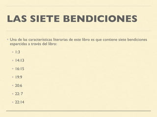 LAS SIETE BENDICIONES
• Una de las características literarias de este libro es que contiene siete bendiciones
esparcidas a través del libro:
• 1:3
• 14:13
• 16:15
• 19:9
• 20:6
• 22: 7
• 22:14
 