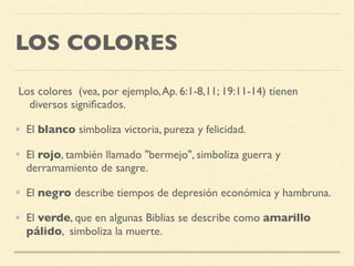 LOS COLORES
Los colores (vea, por ejemplo,Ap. 6:1-8,11; 19:11-14) tienen
diversos signiﬁcados.
• El blanco simboliza victoria, pureza y felicidad.
• El rojo, también llamado "bermejo", simboliza guerra y
derramamiento de sangre.
• El negro describe tiempos de depresión económica y hambruna.
• El verde, que en algunas Biblias se describe como amarillo
pálido, simboliza la muerte.
 