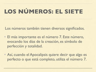 LOS NÚMEROS: EL SIETE
Los números también tienen diversos signiﬁcados.
• El más importante es el número 7. Este número,
evocando los días de la creación, es símbolo de
perfección y totalidad.
• Así, cuando el Apocalipsis quiere decir que algo es
perfecto o que está completo, utiliza el número 7.
 