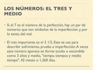 LOS NÚMEROS: EL TRES Y
MEDIO
• Si el 7 es el número de la perfección, hay un par de
números que son símbolos de la imperfección y, por
lo tanto, del mal.
• El más importante es el 3 1/2. Este se usa para
describir sufrimiento, prueba e imperfección.A veces
este número aparece en forma oculta o escondida
como 3 años y medio, "tiempo, tiempos y medio
tiempo", 42 meses o 1,260 días.
 
