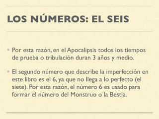 LOS NÚMEROS: EL SEIS
• Por esta razón, en el Apocalipsis todos los tiempos
de prueba o tribulación duran 3 años y medio.
• El segundo número que describe la imperfección en
este libro es el 6, ya que no llega a lo perfecto (el
siete). Por esta razón, el número 6 es usado para
formar el número del Monstruo o la Bestia.
 