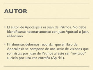 AUTOR
• El autor de Apocalipsis es Juan de Patmos. No debe
identiﬁcarse necesariamente con Juan Apóstol o Juan,
el Anciano.
• Finalmente, debemos recordar que el libro de
Apocalipsis se compone de una serie de visiones que
son vistas por Juan de Patmos al este ser "invitado"
al cielo por una voz extraña (Ap. 4:1).
 