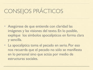 CONSEJOS PRÁCTICOS
• Asegúrese de que entiende con claridad las
imágenes y las visiones del texto. En lo posible,
explique los símbolos apocalípticos en forma clara
y sencilla.
• La apocalíptica toma el pecado en serio. Por eso
nos recuerda que el pecado no sólo se manifiesta
en lo personal sino que actúa por medio de
estructuras sociales.
 