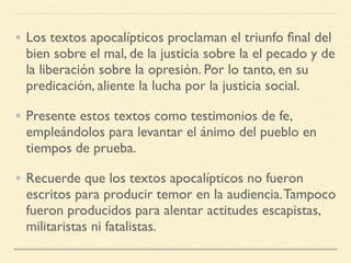 • Los textos apocalípticos proclaman el triunfo ﬁnal del
bien sobre el mal, de la justicia sobre la el pecado y de
la liberación sobre la opresión. Por lo tanto, en su
predicación, aliente la lucha por la justicia social.
• Presente estos textos como testimonios de fe,
empleándolos para levantar el ánimo del pueblo en
tiempos de prueba.
• Recuerde que los textos apocalípticos no fueron
escritos para producir temor en la audiencia.Tampoco
fueron producidos para alentar actitudes escapistas,
militaristas ni fatalistas.
 