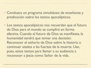 • Conduzca un programa simultáneo de enseñanza y
predicación sobre los textos apocalípticos.
• Los textos apocalípticos nos recuerdan que el futuro
de Dios para el mundo se cumplirá en forma
efectiva. Cuando el futuro de Dios se maniﬁeste, la
humanidad tendrá que tomar una decisión:
Reconocer el señorío de Dios sobre la historia o
continuar atados a las fuerzas de la muerte. Use,
pues, estos textos para llamar a su audiencia a
reconocer a Jesús como Señor de la vida.
 