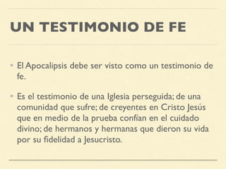 UN TESTIMONIO DE FE
• El Apocalipsis debe ser visto como un testimonio de
fe.
• Es el testimonio de una Iglesia perseguida; de una
comunidad que sufre; de creyentes en Cristo Jesús
que en medio de la prueba confían en el cuidado
divino; de hermanos y hermanas que dieron su vida
por su ﬁdelidad a Jesucristo.
 