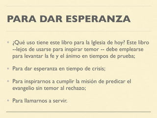 PARA DAR ESPERANZA
• ¿Qué uso tiene este libro para la Iglesia de hoy? Este libro
--lejos de usarse para inspirar temor -- debe emplearse
para levantar la fe y el ánimo en tiempos de prueba;
• Para dar esperanza en tiempo de crisis;
• Para inspirarnos a cumplir la misión de predicar el
evangelio sin temor al rechazo;
• Para llamarnos a servir.
 