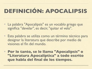 DEFINICIÓN: APOCALIPSIS
• La palabra "Apocalipsis" es un vocablo griego que
signiﬁca "develar", es decir, "quitar el velo".
• Esta palabra se utiliza como un término técnico para
designar la literatura que describe por medio de
visiones el ﬁn del mundo.
• Por lo tanto, se le llama "Apocalipsis" o
"Literatura Apocalíptica" a todo escrito
que habla del ﬁnal de los tiempos.
 