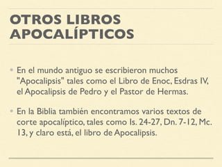 OTROS LIBROS
APOCALÍPTICOS
• En el mundo antiguo se escribieron muchos
"Apocalipsis" tales como el Libro de Enoc, Esdras IV,
el Apocalipsis de Pedro y el Pastor de Hermas.
• En la Biblia también encontramos varios textos de
corte apocalíptico, tales como Is. 24-27, Dn. 7-12, Mc.
13, y claro está, el libro de Apocalipsis.
 